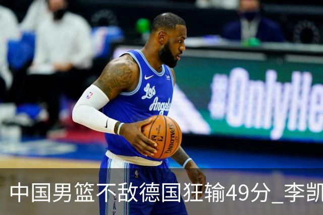 中国男篮不敌德国狂输49分 李凯尔10分周琦9分